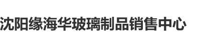 肉棒日逼视频又大又长沈阳缘海华玻璃制品销售中心